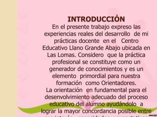 INTRODUCCIÓN

En el presente trabajo expreso las
experiencias reales del desarrollo de mi
prácticas docente en el Centro
Educativo Llano Grande Abajo ubicada en
Las Lomas. Considero que la práctica
profesional se constituye como un
generador de conocimientos y es un
elemento primordial para nuestra
formación como Orientadores.
La orientación en fundamental para el
desenvolvimiento adecuado del proceso
educativo del alumno ayudándolo a
lograr la mayor concordancia posible entre

 