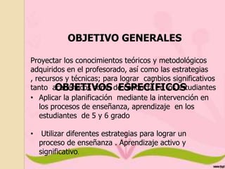 OBJETIVO GENERALES
Proyectar los conocimientos teóricos y metodológicos
adquiridos en el profesorado, así como las estrategias
, recursos y técnicas; para lograr cambios significativos
tanto académicos como de conducta en los estudiantes
OBJETIVOS ESPECÍFICOS
.
• Aplicar la planificación mediante la intervención en
los procesos de enseñanza, aprendizaje en los
estudiantes de 5 y 6 grado
•

Utilizar diferentes estrategias para lograr un
proceso de enseñanza . Aprendizaje activo y
significativo.

 