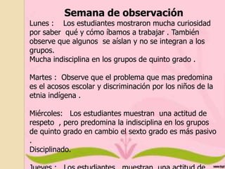 Semana de observación

Lunes : Los estudiantes mostraron mucha curiosidad
por saber qué y cómo íbamos a trabajar . También
observe que algunos se aíslan y no se integran a los
grupos.
Mucha indisciplina en los grupos de quinto grado .
Martes : Observe que el problema que mas predomina
es el acosos escolar y discriminación por los niños de la
etnia indígena .
Miércoles: Los estudiantes muestran una actitud de
respeto , pero predomina la indisciplina en los grupos
de quinto grado en cambio el sexto grado es más pasivo
.
Disciplinado.

 