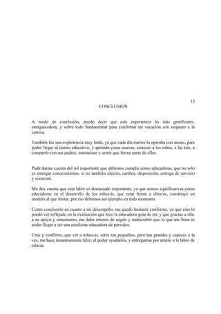 12
                                     CONCLUSION


A modo de conclusión, puedo decir que esta experiencia ha sido gratificante,
enriquecedora, y sobre todo fundamental para confirmar mi vocación con respecto a la
carrera.

También fue una experiencia muy linda, ya que cada día martes lo operaba con ansias, para
poder llegar al centro educativo, y aprende cosas nuevas, conocer a los niños, a las tías, a
compartir con sus padres, interactuar y sentir que forme parte de ellos.


Pude darme cuenta del rol importante que debemos cumplir como educadoras, que no solo
es entregar conocimientos, si no también afectos, cariños, disposición, entrega de servicio
y vocación.

Me doy cuenta que esta labor es demasiado importante, ya que somos significativas como
educadoras en el desarrollo de los niños/as, que estar frente a ellos/as, constituye un
modelo al que imitar, por eso debemos ser ejemplo en todo momento.

Como conclusión en cuanto a mi desempeño, me quedo bastante conforme, ya que esto lo
puedo ver reflejado en la evaluación que hizo la educadora guía de mí, y que gracias a ella,
a su apoyo y entusiasmo, me daba ánimos de seguir y redescubrir que lo que me llena es
poder llegar a ser una excelente educadora de párvulos.

Creo y confirmo, que ver a niños/as, seres tan pequeños, pero tan grandes y capaces a la
ves, me hace inmensamente feliz, el poder ayudarlos, y entregarme por entero a la labor de
educar.
 
