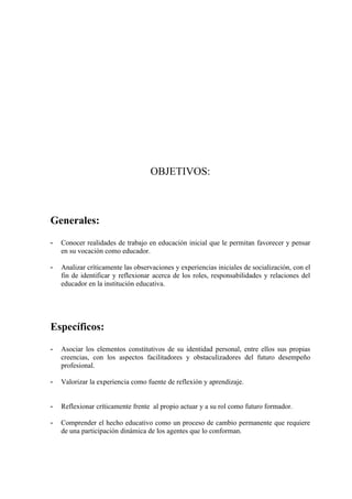 OBJETIVOS:



Generales:
-   Conocer realidades de trabajo en educación inicial que le permitan favorecer y pensar
    en su vocación como educador.

-   Analizar críticamente las observaciones y experiencias iniciales de socialización, con el
    fin de identificar y reflexionar acerca de los roles, responsabilidades y relaciones del
    educador en la institución educativa.




Específicos:
-   Asociar los elementos constitutivos de su identidad personal, entre ellos sus propias
    creencias, con los aspectos facilitadores y obstaculizadores del futuro desempeño
    profesional.

-   Valorizar la experiencia como fuente de reflexión y aprendizaje.


-   Reflexionar críticamente frente al propio actuar y a su rol como futuro formador.

-   Comprender el hecho educativo como un proceso de cambio permanente que requiere
    de una participación dinámica de los agentes que lo conforman.
 