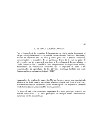 08

                      5.- EL EDUCADOR DE PARVULOS:

Para el desarrollo de los propósitos de la educación parvularia resulta fundamental el
rol que desempeña la educadora de párvulos en sus diferentes funciones: formadora y
modelo de referencia para las niñas y niños, junto con la familia; diseñadora,
implementadora y evaluadora de los currículos, dentro de lo cual su papel de
seleccionadora de los procesos de enseñanza y de mediadora de los aprendizajes es
crucial. Junto con ello, el concebirse como una permanente investigadora en acción y
dinamizadora de comunidades educativas que se organizan en torno a los
requerimientos de aprendizaje de los párvulos, constituye también una parte
fundamental de su quehacer profesional. (BCEP)



La educadora del nivel medio mayor, Sra, Myriam Pezos, es una persona muy dedicada
a la formación de los niños/as, es cariñosa, afectuosa, muy de piel, de tocar, acariciar y
escuchar a sus niños/as. Es empática y tiene mucha llegada a los pequeños/as y también
con la familia de estos, muy sociable, risueña, dinámica.

Por lo que alcance a observar durante los periodos de práctica, pude apreciar que es una
persona dedicadísima a su labor, preocupada de entregar afecto, conocimientos,
ejemplos y hábitos a sus niños/as.
 