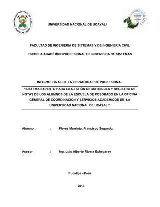 UNIVERSIDAD NACIONAL DE UCAYALI
FACULTAD DE INGENIERIA DE SISTEMAS Y DE INGENIERIA CIVIL
ESCUELA ACADÉMICOPROFESIONAL DE INGENIERIA DE SISTEMAS
INFORME FINAL DE LA II PRÁCTICA PRE PROFESIONAL
“SISTEMA EXPERTO PARA LA GESTIÓN DE MATRICULA Y REGISTRO DE
NOTAS DE LOS ALUMNOS DE LA ESCUELA DE POSGRADO EN LA OFICINA
GENERAL DE COORDINACION Y SERVICIOS ACADEMICOS DE LA
UNIVERSIDAD NACIONAL DE UCAYALI”
Alumno : Flores Murrieta, Francisco Segundo.
Asesor : Ing. Luis Alberto Rivera Echegaray
Pucallpa - Perú
2013
 