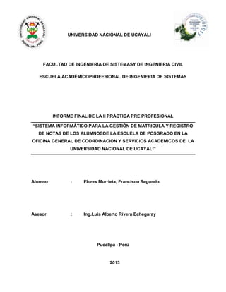 UNIVERSIDAD NACIONAL DE UCAYALI
FACULTAD DE INGENIERIA DE SISTEMASY DE INGENIERIA CIVIL
ESCUELA ACADÉMICOPROFESIONAL DE INGENIERIA DE SISTEMAS
INFORME FINAL DE LA II PRÁCTICA PRE PROFESIONAL
“SISTEMA INFORMÁTICO PARA LA GESTIÓN DE MATRICULA Y REGISTRO
DE NOTAS DE LOS ALUMNOSDE LA ESCUELA DE POSGRADO EN LA
OFICINA GENERAL DE COORDINACION Y SERVICIOS ACADEMICOS DE LA
UNIVERSIDAD NACIONAL DE UCAYALI”
Alumno : Flores Murrieta, Francisco Segundo.
Asesor : Ing.Luis Alberto Rivera Echegaray
Pucallpa - Perú
2013
 