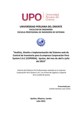 UNIVERSIDAD PERUANA DEL ORIENTE
FACULTAD DE INGENIERÍA
ESCUELA PROFESIONAL DE INGENIERÍA DE SISTEMAS
“Análisis, Diseño e implementación del Sistema web de
Control de Inventario para la empresa Corporación Perú
System S.A.C (COPERSA), Iquitos, del mes de abril a julio
del 2015”
Informe de Prácticas Pre Profesionales realizado en la empresa
Corporación Perú System S.A.C, en el Área de Logística y Soporte
de la ciudad de Iquitos
Presentado por:
Castillo Sanchez Juan Carlos
Iquitos, Maynas, Loreto
Julio 2015
 