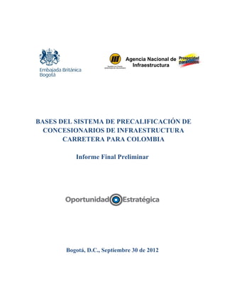 Agencia Nacional de 
Infraestructura 
BASES DEL SISTEMA DE PRECALIFICACIÓN DE 
CONCESIONARIOS DE INFRAESTRUCTURA 
CARRETERA PARA COLOMBIA 
Informe Final Preliminar 
Bogotá, D.C., Septiembre 30 de 2012 
 