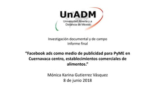 Investigación documental y de campo
Informe final
“Facebook ads como medio de publicidad para PyME en
Cuernavaca centro, establecimientos comerciales de
alimentos.”
Mónica Karina Gutierrez Vásquez
8 de junio 2018
 