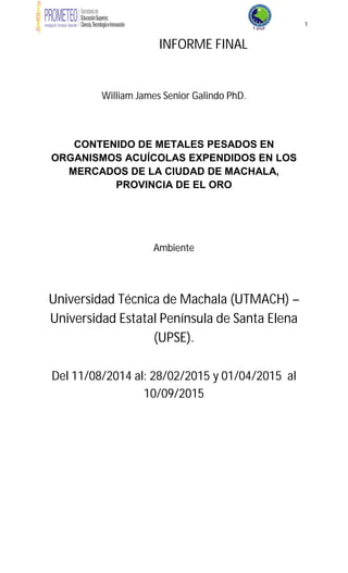 1
INFORME FINAL
William James Senior Galindo PhD.
CONTENIDO DE METALES PESADOS EN
ORGANISMOS ACUÍCOLAS EXPENDIDOS EN LOS
MERCADOS DE LA CIUDAD DE MACHALA,
PROVINCIA DE EL ORO
Ambiente
Universidad Técnica de Machala (UTMACH) –
Universidad Estatal Península de Santa Elena
(UPSE).
Del 11/08/2014 al: 28/02/2015 y 01/04/2015 al
10/09/2015
 