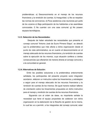 problemáticas: a) Desconocimiento en el manejo de los recursos
     financieros y la rendición de cuentas. b) Inseguridad. c) No se respetan
     las normas de convivencia. d) Poca asistencia a las reuniones por parte
     de los voceros e) Baja participación de los habitantes a las asambleas
     convocadas. f) No cuentan con una casa comunal. g) No poseen
     equipos tecnológicos.


1.2.3. Selección de las Necesidades:
           Después de haber estudiado las necesidades que presenta el
      consejo comunal “Antonio José de Sucre Primera Etapa”, se detectó
      que la problemática que más afecta a dicha organización desde el
      punto de vista administrativo, es en cuanto al desconocimiento en el
      manejo adecuado de los recursos financieros y la rendición de cuentas
      sobre la ejecución de los mismos, cuya situación conlleva a ciertas
      consecuencias que afectarían de manera directa al consejo comunal y
      a la comunidad en general.


1.2.4. Alternativas de Solución:
          Entre las posibles soluciones a la problemática anteriormente
      señalada, los participantes del presente proyecto socio integrador
      acordaron, elaborar un instructivo sobre los lineamientos y estrategias
      a seguir para el manejo adecuado de los recursos financieros y la
      rendición de cuentas de los mismos. De igual manera realizar talleres
      de orientación sobre los lineamientos propuestos en dicho instructivo
      para el manejo y rendición de cuentas de los recursos financieros.
            Siguiendo con el orden de ideas, es importante señalar la
      necesidad que tiene el equipo proyectista de colaborar con dicha
      organización en la elaboración de la filosofía de gestión de la misma,
      lo cual les va a permitir, a los integrantes del consejo comunal, estar


                                     6
 