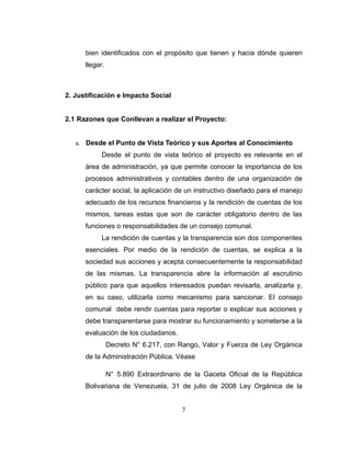 bien identificados con el propósito que tienen y hacia dónde quieren
      llegar.



2. Justificación e Impacto Social


2.1 Razones que Conllevan a realizar el Proyecto:


   a. Desde el Punto de Vista Teórico y sus Aportes al Conocimiento
            Desde el punto de vista teórico el proyecto es relevante en el
      área de administración, ya que permite conocer la importancia de los
      procesos administrativos y contables dentro de una organización de
      carácter social, la aplicación de un instructivo diseñado para el manejo
      adecuado de los recursos financieros y la rendición de cuentas de los
      mismos, tareas estas que son de carácter obligatorio dentro de las
      funciones o responsabilidades de un consejo comunal.
            La rendición de cuentas y la transparencia son dos componentes
      esenciales. Por medio de la rendición de cuentas, se explica a la
      sociedad sus acciones y acepta consecuentemente la responsabilidad
      de las mismas. La transparencia abre la información al escrutinio
      público para que aquellos interesados puedan revisarla, analizarla y,
      en su caso, utilizarla como mecanismo para sancionar. El consejo
      comunal debe rendir cuentas para reportar o explicar sus acciones y
      debe transparentarse para mostrar su funcionamiento y someterse a la
      evaluación de los ciudadanos.
                Decreto N° 6.217, con Rango, Valor y Fuerza de Ley Orgánica
      de la Administración Pública. Véase

                N° 5.890 Extraordinario de la Gaceta Oficial de la República
      Bolivariana de Venezuela, 31 de julio de 2008 Ley Orgánica de la


                                       7
 