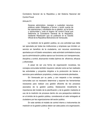 Contraloría General de la República y del Sistema Nacional del
Control Fiscal

Artículo 51:

       Quienes administren, manejen o custodien recursos
       públicos están Obligados a formar y rendir cuenta de
       las operaciones y resultados de su gestión, en la forma
       y oportunidad y ante el órgano de control Fiscal que
       determine la Contraloría General de la República,
       mediante Resolución que se publicará en la Gaceta
       Oficial de la República Bolivariana de Venezuela.

       La medición de la gestión publica, es una actividad que debe
ser ejecutada por todas las instituciones y empresas que brinden un
servicio en beneficio de la ciudadanía, con recursos económicos
aportados por el Estado venezolano; esta actividad controladora busca
que la administración pública ejerza sus funciones con transparencias,
disciplina y control, alcanzando niveles óptimos de eficiencia, eficacia
y efectividad.
       A pesar de ser una forma de organización novedosa, los
consejos comunales también requieren calcular como se han realizado
las actividades y proyectos dirigidos a la producción de bienes o
servicios para satisfacer propósitos y metas previamente planteados.
       En Venezuela por su parte, y con respecto a los consejos
comunales aun es necesario determinar y exponer las herramientas
necesarias para realizar una gestión eficiente de los procesos
asociados      de   la   gestión   publica.   Destacando   inicialmente   la
importancia del modelo de la planificación y de la gestión mediante el
uso de la medición de procesos dentro de una perspectiva sistémica
en el ámbito de la gestión pública, considerando el valor entregado al
ciudadano por las organizaciones del sector publico.
       En este sentido el modelo de control interno o instrumentos de
medición en la gestión pública deben ser adecuados a la organización,
                                8
 