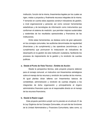 institución, función de la misma, lineamientos legales por los cuales se
  rigen, metas o proyectos y finalmente recursos integrales de la misma.
  Y tomando en cuenta estos aspectos construir indicadores de gestión,
  a nivel organizacional y personal, así como conocer herramientas
  estadísticas y de tecnologías de información como instrumentos que
  conforman el sistema de medición, que permitan mejoras sustanciales
  y sostenidas de los resultados operacionales y financieros de las
  instituciones.
         Entre estas herramientas, se destaca como de gran aplicación
  en los consejos comunales, las auditorias denominadas de regularidad
  (financieras y de cumplimiento) y las operativas (económicas y de
  cumplimiento) que promueven la instauración de indicadores de
  desempeño en la gestión de esta institución ciudadana, facilitando los
  procesos de mejoramiento de la gestión y la rendición de cuentas
  publicas.


a. Desde el Punto de Vista Técnico - Ámbito de Acción:
         Desde la perspectiva técnica, este proyecto propone elaborar
  para el consejo comunal, un instructivo con lineamientos estratégicos
  sobre el manejo de los recursos y rendición de cuentas de los mismos.
  Al igual plantea dictar talleres con lineamientos básicos de
  contabilidad, administración y rendición de cuentas dirigidos a los
  integrantes de dicha organización y principalmente al órgano
  administrativo financiero quien es el responsable directo en el manejo
  de los recursos financieros.


b. Desde la Razón Legal:
      Este proyecto permitirá cumplir con lo previsto en el artículo 31 de
  la Ley Orgánica de los Consejos Comunales, el cual cita las funciones
  de la Unidad Administrativa y Financiera Comunitaria, tales como; a)
                                  9
 
