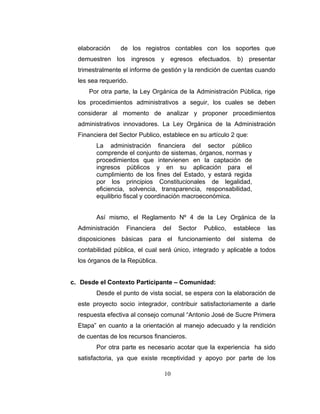 elaboración      de los registros contables con los soportes que
  demuestren los ingresos y egresos efectuados. b) presentar
  trimestralmente el informe de gestión y la rendición de cuentas cuando
  les sea requerido.
      Por otra parte, la Ley Orgánica de la Administración Pública, rige
  los procedimientos administrativos a seguir, los cuales se deben
  considerar al momento de analizar y proponer procedimientos
  administrativos innovadores. La Ley Orgánica de la Administración
  Financiera del Sector Publico, establece en su artículo 2 que:
        La administración financiera del sector público
        comprende el conjunto de sistemas, órganos, normas y
        procedimientos que intervienen en la captación de
        ingresos públicos y en su aplicación para el
        cumplimiento de los fines del Estado, y estará regida
        por los principios Constitucionales de legalidad,
        eficiencia, solvencia, transparencia, responsabilidad,
        equilibrio fiscal y coordinación macroeconómica.


        Así mismo, el Reglamento Nº 4 de la Ley Orgánica de la
  Administración    Financiera   del   Sector   Publico,   establece   las
  disposiciones básicas para el funcionamiento del sistema de
  contabilidad pública, el cual será único, integrado y aplicable a todos
  los órganos de la República.


c. Desde el Contexto Participante – Comunidad:
        Desde el punto de vista social, se espera con la elaboración de
  este proyecto socio integrador, contribuir satisfactoriamente a darle
  respuesta efectiva al consejo comunal “Antonio José de Sucre Primera
  Etapa” en cuanto a la orientación al manejo adecuado y la rendición
  de cuentas de los recursos financieros.
        Por otra parte es necesario acotar que la experiencia ha sido
  satisfactoria, ya que existe receptividad y apoyo por parte de los

                                 10
 