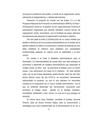 promueve la soberanía del pueblo, a través de la organización social,
reforzando la independencia, y libertad del individuo.
       Asimismo, el proyecto se vincula con las líneas 1,3 y 6 del
Programa Nacional de Formación en Administración (PNFA), la línea 1
(Participación Social en la gestión de las organizaciones) fomenta la
participación organizada que permite identificar nuevas formas de
organización social, comunitaria, con la finalidad de lograr optimizar
los esfuerzos para alcanzar el mejoramiento individual y colectivo.
       Por otra parte la línea 3 (Construcción de un nuevo modelo que
facilite la eficiencia de los procesos administrativos en el ámbito de la
gestión pública) se refiere al compromiso y sentido de pertenencia que
debe    fortalecer   el   colectivo    para   satisfacer   sus   necesidades
fundamentales basadas en valores como la solidaridad y el bien
común.
       En cuanto a la línea 6 (Modelos administrativos para la
diversidad y la interculturalidad) se puede decir que esta persigue la
promoción y desarrollo de modelos administrativos que respondan al
modelo social, es decir que se promueva el trabajo como un hecho
social, y las estructuras con base en lo colectivo. En este sentido
cada una de las líneas planteadas anteriormente, tanto las del Plan
Simón Bolívar como las del P.N.F.A, se encuentran íntimamente
relacionadas al proyecto, ya que lo que plantean en resumidas
cuentas es el surgimiento de un nuevo modelo administrativo con el
que se pretende desarrollar las herramientas necesarias para
promover el trabajo social             basado en la libertad, equilibrio,
honestidad, solidaridad y bien común, lo cual es lo que persigue el
proyecto.
       El mismo tiene como finalidad          brindarle al consejo comunal
Antonio José de Sucre Primera Etapa, todo el conocimiento y
estrategias que como profesionales de la administración se le van a
                                  12
 