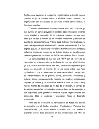 facilitar, para ayudarles a resolver su problemática, y de esta manera
puedan surgir de manera eficaz y eficiente como cualquier otra
organización con la salvedad de que esta tendría como objetivo, el
bienestar colectivo.
      También se encuentra vinculado con la estructura curricular, ya
que cumple en ser un proyecto de carácter socio integrador teniendo
como finalidad la resolución de un problema colectivo, en este caso
tiene que ver con el manejo de los recursos financieros y rendición de
cuenta del Consejo Comunal Antonio José de Sucre Primera Etapa. El
perfil del egresado en administración bajo la modalidad del P.N.F.A,
explica que, es un ciudadano con valores humanísticos que detecta y
soluciona problemas propios de su ámbito, basado en los elementos
del tema generador, las líneas del PNFA y las del Plan Simón Bolívar.
     La transversalidad de los ejes del PNFA con el      proyecto se
demuestra en el desempeño de las fases del proceso administrativo,
ya que, se han tomado de los tres ejes, información importante para
poner en ejecución el mismo. En el eje socio critico nos hace
profundizar lo que en Venezuela se viene desarrollando, un proceso
de transformación en lo político, social, educativo, económico y
cultural, donde obligatoriamente necesita de cuadros profesionales
capaces de diseñar y de administrar nuevas formas de producción y
nuevas formas de propiedad de medios de producción, al servicio de
la satisfacción de las necesidades fundamentales de la población, y
con capacidad para generar y conducir nuevas organizaciones con
conciencia ética y ecológica y orientadas hacia el desarrollo
sustentable.
     Para ello es necesaria la participación de todos los actores
involucrados en el hecho educativo (Facilitadores, Participantes,
Comunidades), que están siendo formados con una tendencia
diferente, donde debe prevalecer en los profesionales del PNF los
                              13
 