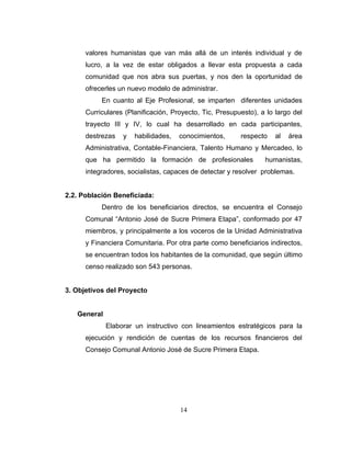 valores humanistas que van más allá de un interés individual y de
      lucro, a la vez de estar obligados a llevar esta propuesta a cada
      comunidad que nos abra sus puertas, y nos den la oportunidad de
      ofrecerles un nuevo modelo de administrar.
           En cuanto al Eje Profesional, se imparten diferentes unidades
      Curriculares (Planificación, Proyecto, Tic, Presupuesto), a lo largo del
      trayecto III y IV, lo cual ha desarrollado en cada participantes,
      destrezas   y   habilidades,   conocimientos,      respecto    al   área
      Administrativa, Contable-Financiera, Talento Humano y Mercadeo, lo
      que ha permitido la formación de profesionales             humanistas,
      integradores, socialistas, capaces de detectar y resolver problemas.


2.2. Población Beneficiada:
           Dentro de los beneficiarios directos, se encuentra el Consejo
      Comunal “Antonio José de Sucre Primera Etapa”, conformado por 47
      miembros, y principalmente a los voceros de la Unidad Administrativa
      y Financiera Comunitaria. Por otra parte como beneficiarios indirectos,
      se encuentran todos los habitantes de la comunidad, que según último
      censo realizado son 543 personas.


3. Objetivos del Proyecto


   General
             Elaborar un instructivo con lineamientos estratégicos para la
      ejecución y rendición de cuentas de los recursos financieros del
      Consejo Comunal Antonio José de Sucre Primera Etapa.




                                     14
 