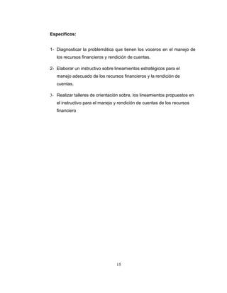 Específicos:


1- Diagnosticar la problemática que tienen los voceros en el manejo de
   los recursos financieros y rendición de cuentas.

2- Elaborar un instructivo sobre lineamientos estratégicos para el
   manejo adecuado de los recursos financieros y la rendición de
   cuentas.

3- Realizar talleres de orientación sobre, los lineamientos propuestos en
   el instructivo para el manejo y rendición de cuentas de los recursos
   financiero




                                 15
 