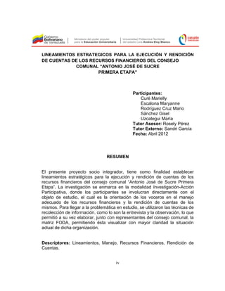 LINEAMIENTOS ESTRATEGICOS PARA LA EJECUCIÓN Y RENDICIÓN
DE CUENTAS DE LOS RECURSOS FINANCIEROS DEL CONSEJO
             COMUNAL “ANTONIO JOSÉ DE SUCRE
                     PRIMERA ETAPA”



                                               Participantes:
                                                   Curé Marielly
                                                   Escalona Maryanne
                                                   Rodríguez Cruz Mario
                                                   Sánchez Gisel
                                                   Uzcategui María
                                               Tutor Asesor: Rosely Pérez
                                               Tutor Externo: Sandri García
                                               Fecha: Abril 2012




                                 RESUMEN


El presente proyecto socio integrador, tiene como finalidad establecer
lineamientos estratégicos para la ejecución y rendición de cuentas de los
recursos financieros del consejo comunal “Antonio José de Sucre Primera
Etapa”. La investigación se enmarca en la modalidad Investigación-Acción
Participativa, donde los participantes se involucran directamente con el
objeto de estudio, el cual es la orientación de los voceros en el manejo
adecuado de los recursos financieros y la rendición de cuentas de los
mismos. Para llegar a la problemática en estudio, se utilizaron las técnicas de
recolección de información, como lo son la entrevista y la observación, lo que
permitió a su vez elaborar, junto con representantes del consejo comunal, la
matriz FODA, permitiendo ésta visualizar con mayor claridad la situación
actual de dicha organización.


Descriptores: Lineamientos, Manejo, Recursos Financieros, Rendición de
Cuentas.


                                      iv
 
