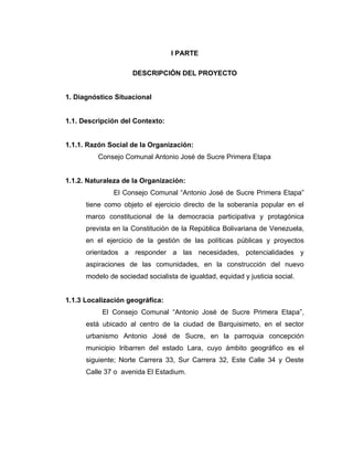 I PARTE

                     DESCRIPCIÓN DEL PROYECTO


1. Diagnóstico Situacional


1.1. Descripción del Contexto:


1.1.1. Razón Social de la Organización:
          Consejo Comunal Antonio José de Sucre Primera Etapa


1.1.2. Naturaleza de la Organización:
               El Consejo Comunal “Antonio José de Sucre Primera Etapa”
      tiene como objeto el ejercicio directo de la soberanía popular en el
      marco constitucional de la democracia participativa y protagónica
      prevista en la Constitución de la República Bolivariana de Venezuela,
      en el ejercicio de la gestión de las políticas públicas y proyectos
      orientados a responder a las necesidades, potencialidades y
      aspiraciones de las comunidades, en la construcción del nuevo
      modelo de sociedad socialista de igualdad, equidad y justicia social.


1.1.3 Localización geográfica:
           El Consejo Comunal “Antonio José de Sucre Primera Etapa”,
      está ubicado al centro de la ciudad de Barquisimeto, en el sector
      urbanismo Antonio José de Sucre, en la parroquia concepción
      municipio Iribarren del estado Lara, cuyo ámbito geográfico es el
      siguiente; Norte Carrera 33, Sur Carrera 32, Este Calle 34 y Oeste
      Calle 37 o avenida El Estadium.
 