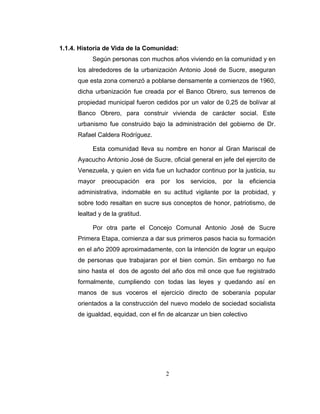 1.1.4. Historia de Vida de la Comunidad:
           Según personas con muchos años viviendo en la comunidad y en
      los alrededores de la urbanización Antonio José de Sucre, aseguran
      que esta zona comenzó a poblarse densamente a comienzos de 1960,
      dicha urbanización fue creada por el Banco Obrero, sus terrenos de
      propiedad municipal fueron cedidos por un valor de 0,25 de bolívar al
      Banco Obrero, para construir vivienda de carácter social. Este
      urbanismo fue construido bajo la administración del gobierno de Dr.
      Rafael Caldera Rodríguez.

           Esta comunidad lleva su nombre en honor al Gran Mariscal de
      Ayacucho Antonio José de Sucre, oficial general en jefe del ejercito de
      Venezuela, y quien en vida fue un luchador continuo por la justicia, su
      mayor    preocupación       era   por   los   servicios,   por   la   eficiencia
      administrativa, indomable en su actitud vigilante por la probidad, y
      sobre todo resaltan en sucre sus conceptos de honor, patriotismo, de
      lealtad y de la gratitud.

           Por otra parte el Concejo Comunal Antonio José de Sucre
      Primera Etapa, comienza a dar sus primeros pasos hacia su formación
      en el año 2009 aproximadamente, con la intención de lograr un equipo
      de personas que trabajaran por el bien común. Sin embargo no fue
      sino hasta el dos de agosto del año dos mil once que fue registrado
      formalmente, cumpliendo con todas las leyes y quedando así en
      manos de sus voceros el ejercicio directo de soberanía popular
      orientados a la construcción del nuevo modelo de sociedad socialista
      de igualdad, equidad, con el fin de alcanzar un bien colectivo




                                         2
 