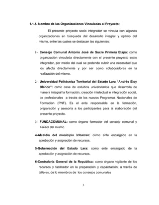 1.1.5. Nombre de las Organizaciones Vinculadas al Proyecto:

            El presente proyecto socio integrador se vincula con algunas
      organizaciones en búsqueda del desarrollo integral y optimo del
      mismo, entre las cuales se destacan las siguientes:


   1- Consejo Comunal Antonio José de Sucre Primera Etapa: como
      organización vinculada directamente con el presente proyecto socio
      integrador, por medio del cual se pretende cubrir una necesidad que
      los afecta directamente y por ser como colaboradores en la
      realización del mismo.

   2- Universidad Politécnica Territorial del Estado Lara “Andrés Eloy
      Blanco”: como casa de estudios universitarios que desarrolla de
      manera integral la formación, creación intelectual e integración social,
      de profesionales a través de los nuevos Programas Nacionales de
      Formación (PNF). Es el ente responsable en la formación,
      preparación y asesoría a los participantes para la elaboración del
      presente proyecto.

   3- FUNDACOMUNAL: como órgano formador del consejo comunal y
      asesor del mismo.

   4-Alcaldía del municipio Iribarren: como ente encargado en la
      aprobación y asignación de recursos.

   5-Gobernación del Estado Lara: como ente encargado de la
      aprobación y asignación de recursos.

   6-Contraloría General de la Republica: como órgano vigilante de los
      recursos y facilitador en la preparación y capacitación, a través de
      talleres, de lo miembros de los consejos comunales



                                     3
 