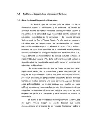 1.2.     Problemas, Necesidades o Intereses del Contexto:


1.2.1. Descripción del Diagnóstico Situacional:

                 Las técnicas que se utilizaron para la recolección de la
       información fueron la observación y la entrevista, las cuales se
       aplicaron durante las visitas y reuniones con los principales voceros e
       integrantes de la comunidad, cuya receptividad permitió conocer las
       principales necesidades de la comunidad y del consejo comunal
       “Antonio José de Sucre Primera Etapa”. Por otra parte es necesario
       mencionar que fue proporcionada por representantes del consejo
       comunal información arrojada por el censo socio económico realizado
       en enero de 2011 a los habitantes de la comunidad, lo cual permitió
       conocer y corroborar las principales necesidades de la comunidad. A su
       vez, en conjunto con representantes del consejo comunal, se realizó la
       matriz FODA (ver cuadro N°1), dicho instrumento permitió señalar la
       situación actual de mencionada organización, dando en evidencia sus
       principales problemáticas.
                La urbanización Antonio José de Sucre es una comunidad,
       según último censo, de       543 habitantes, y está compuesta por     19
       bloques de 8 apartamentos, cuentan con todos los servicios básicos,
       poseen un preescolar, un parque infantil, una cancha de usos múltiples
       techada, un módulo policial y una cerca perimetral. A pesar de todas
       estas potencialidades, es preciso destacar que muchos de estos
       edificios necesitan de impermeabilización, dos de estos carecen de gas
       a tuberías, los habitantes sufren de gran índice de inseguridad por parte
       de personas ajenas a la comunidad, y no se respetan las normas de
       convivencia.
               En cuanto a las debilidades del consejo comunal “Antonio José
       de   Sucre     Primera   Etapa”,   se   puede    destacar   que    existe
       desconocimiento en el manejo de los recursos financieros y sobre la
                                    4
 