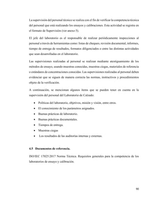90
La supervisión del personal técnico se realiza con el fin de verificar la competencia técnica
del personal que está realizando los ensayos y calibraciones. Esta actividad se registra en
el formato de Supervisión (ver anexo 5).
El jefe del laboratorio es el responsable de realizar periódicamente inspecciones al
personal a través de herramientas como: listas de chequeo, revisión documental, informes,
tiempo de entrega de resultados, formatos diligenciados o entre las distintas actividades
que sean desarrolladas en el laboratorio.
Las supervisiones realizadas al personal se realizan mediante atestiguamiento de los
métodos de ensayo, usando muestras conocidas, muestras ciegas, materiales de referencia
o estándares de concentraciones conocidas. Las supervisiones realizadas al personal deben
evidenciar que se siguen de manera correcta las normas, instructivos y procedimientos
objeto de la verificación.
A continuación, se mencionan algunos ítems que se pueden tener en cuenta en la
supervisión del personal del Laboratorio de Calzado:
• Políticas del laboratorio, objetivos, misión y visión, entre otros.
• El conocimiento de los parámetros asignados.
• Buenas prácticas de laboratorio.
• Buenas prácticas documentales.
• Tiempos de entrega.
• Muestras ciegas
• Los resultados de las auditorías internas y externas.
4.5 Documentos de referencia.
ISO/IEC 17025:2017 Norma Técnica. Requisitos generales para la competencia de los
laboratorios de ensayo y calibración.
 