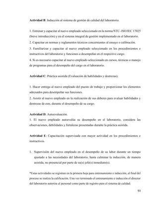 93
Actividad B: Inducción al sistema de gestión de calidad del laboratorio.
1. Entrenar y capacitar al nuevo empleado seleccionado en la norma NTC- ISO/IEC 17025
(breve introducción) y en el sistema integral de gestión implementado en el laboratorio.
2. Capacitar en normas y reglamentos técnicos concernientes al ensayo o calibración.
3. Familiarizar y capacitar al nuevo empleado seleccionado en los procedimientos e
instructivos del laboratorio y funciones a desempeñar en el respectivo cargo.
4. Si es necesario capacitar al nuevo empleado seleccionado en cursos, técnicas o manejo
de programas para el desempeño del cargo en el laboratorio.
Actividad C: Práctica asistida (Evaluación de habilidades y destrezas).
1. Hacer entrega al nuevo empleado del puesto de trabajo y proporcionar los elementos
adecuados para desempeñar sus funciones.
2. Asistir al nuevo empleado en la realización de sus deberes para evaluar habilidades y
destrezas de este, durante el desempeño de su cargo.
Actividad D: Autoevaluación.
1. El nuevo empleado autoevalúa su desempeño en el laboratorio, considera las
observaciones, debilidades y fortalezas presentadas durante la práctica asistida.
Actividad E: Capacitación supervisada con mayor actividad en los procedimientos e
instructivos.
1. Supervisión del nuevo empleado en el desempeño de su labor durante un tiempo
ajustado a las necesidades del laboratorio, hasta culminar la inducción, de manera
asistida, no presencial por parte de su(s) jefe(s) inmediato(s).
*Estas actividades se registran en la primera hoja para entrenamiento e inducción, al final del
proceso se realiza la calificación. Una vez terminado el entrenamiento e inducción el director
del laboratorio autoriza al personal como parte de registro para el sistema de calidad.
 