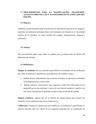98
5. PROCEDIMIENTO PARA LA MANIPULACIÓN, TRANSPORTE,
ALMACENAMIENTO, USO Y MANTENIMIENTO PLANIFICADO DEL
EQUIPO.
5.1 Objetivo.
Establecer un procedimiento para la recolección de información general de los equipos y
materiales de referencia utilizados dentro del Laboratorio de Calzado en la Universidad
Católica de El Salvador, así como también del cuidado, mantenimiento, limpieza y
calibración.
5.2 Alcance.
Este procedimiento aplica para todos los equipos que se utilizan para las labores del
laboratorio de Calzado.
5.3 Definiciones.
Equipos de medición: son los utilizados para obtener los resultados de las mediciones
que emite el laboratorio siguiendo los procedimientos de medida o ensayo.
• Medida directa: instrumentos cuya escala de resultados se representa en unidades
de la magnitud que se desea medir.
• Medida indirecta: instrumentos cuya respuesta o señal está relacionada con la
magnitud que se está midiendo, a través de una función numérica o gráfica, con
una forma conocida por el fenómeno en que se basa el método de medida.
Equipos auxiliares: equipos que no se utilizan de manera directa para obtener los
resultados de las mediciones que emite el laboratorio.
Calibración: Conjunto de operaciones que establecen, en condiciones especificadas, la
relación existente entre los valores de una magnitud indicados por un instrumento de
 