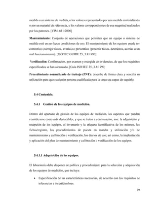 99
medida o un sistema de medida, o los valores representados por una medida materializada
o por un material de referencia, y los valores correspondientes de esa magnitud realizados
por los patrones. [VIM, 611:2000]
Mantenimiento: Conjunto de operaciones que permiten que un equipo o sistema de
medida esté en perfectas condiciones de uso. El mantenimiento de los equipos puede ser
correctivo (corregir fallos, averías) o preventivo (prevenir fallos, deterioros, averías o un
mal funcionamiento). [ISO/IEC GUIDE 25, 3.8:1990]
Verificación: Confirmación, por examen y recogida de evidencias, de que los requisitos
especificados se han alcanzado. [Guía ISO/IEC 25, 3.8:1990]
Procedimiento normalizado de trabajo (PNT): describe de forma clara y sencilla su
utilización para que cualquier persona cualificada para la tarea sea capaz de seguirlo.
5.4 Contenido.
5.4.1 Gestión de los equipos de medición.
Dentro del apartado de gestión de los equipos de medición, los aspectos que pueden
considerarse como más destacables, y que se tratan a continuación, son: la adquisición y
recepción de los equipos, el inventario y la etiqueta identificativa de los mismos, las
fichas/registro, los procedimientos de puesta en marcha y utilización y/o de
mantenimiento y calibración o verificación, los diarios de uso; así como, la implantación
y aplicación del plan de mantenimiento y calibración o verificación de los equipos.
5.4.1.1 Adquisición de los equipos.
El laboratorio debe disponer de política y procedimiento para la selección y adquisición
de los equipos de medición, que incluya:
• Especificación de las características necesarias, de acuerdo con los requisitos de
tolerancias e incertidumbres.
 