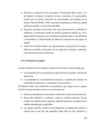 100
• Selección y evaluación de los proveedores. El laboratorio debe evaluar a los
proveedores y mantener un registro de estas evaluaciones. Es recomendable,
siempre que sea posible, seleccionar los suministradores que cumplen con la
Norma UNE-EN ISO/IEC 17025 o que tienen implantado un sistema de calidad
acorde, por ejemplo, con las normas ISO 9000.
• Requisitos solicitados al proveedor, tales como: documentación, certificado de
calibración o verificación, período de garantía, período de entrega, etc. En la
adquisición de los equipos nuevos el laboratorio debería exigirse, a los fabricantes
o distribuidores, la disponibilidad del Manual de Instrucciones del equipo en
español.
• Análisis de las ofertas frente a las especificaciones y selección de los equipos.
Todas las actividades, relacionadas con la compra de los equipos y materiales,
convienen documentarlas y archivarlas
5.4.1.2 Recepción de equipos.
Cuando el laboratorio recibe el equipo o material debe constatar, en primer lugar, que:
• se corresponde con las características y especificaciones del pedido o solicitud de
adquisición,
• va acompañado de la documentación adecuada y completa (por ejemplo, los
certificados de calibración o conformidad, si son necesarios).
El laboratorio debe tener establecido un procedimiento que asegure que los equipos
recibidos no serán utilizados o puestos en servicio hasta que:
• Se haya comprobado que no han sufrido ningún daño y funcionan correctamente,
• Hayan sido calibrados o verificados, cuando se considere necesario, de que
cumplen las especificaciones requeridas, debiendo mantenerse un registro de las
medidas adoptadas para comprobarlo.
• Los equipos recibidos, cuando ya están disponibles o instalados para realizar la
función para la cual han sido adquiridos, deben darse de alta, codificarse y
 