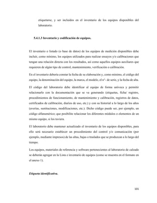 101
etiquetarse, y ser incluidos en el inventario de los equipos disponibles del
laboratorio.
5.4.1.3 Inventario y codificación de equipos.
El inventario o listado (o base de datos) de los equipos de medición disponibles debe
incluir, como mínimo, los equipos utilizados para realizar ensayos y/o calibraciones que
tengan una relación directa con los resultados, así como aquellos equipos auxiliares que
requieren de algún tipo de control, mantenimiento, verificación o calibración.
En el inventario debería constar la fecha de su elaboración y, como mínimo, el código del
equipo, la denominación del equipo, la marca, el modelo, el n°- de serie, y la fecha de alta.
El código del laboratorio debe identificar al equipo de forma unívoca y permitir
relacionarlo con la documentación que se va generando (etiquetas, ficha/ registro,
procedimientos de funcionamiento, de mantenimiento y calibración, registros de datos,
certificados de calibración, diarios de uso, etc.) y con su historial a lo largo de los años
(averías, sustituciones, modificaciones, etc.). Dicho código puede ser, por ejemplo, un
código alfanumérico; que posibilite relacionar los diferentes módulos o elementos de un
mismo equipo, si los tuviera.
El laboratorio debe mantener actualizado el inventario de los equipos disponibles, para
ello será necesario establecer un procedimiento del control y/o comunicación (por
ejemplo, mediante impresos) de las altas, bajas o traslados que se produzcan a lo largo del
tiempo.
Los equipos, materiales de referencia y software pertenecientes al laboratorio de calzado
se deberán agregar en la Lista e inventario de equipos (como se muestra en el formato en
el anexo 1).
Etiqueta identificativa.
 