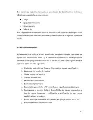 102
Los equipos de medición dispondrán de una etiqueta de identificación o sistema de
identificación, que incluya, como mínimo:
• Código
• Equipo (denominación)
• Número de serie
• Fecha de alta
Esta etiqueta identificativa debe ser de un material lo más resistente posible para evitar
que se deteriore con el transcurso del tiempo y debe colocarse en un lugar del equipo bien
visible.
Fichas/registro de equipos.
El laboratorio debe elaborar, y tener actualizadas, las fichas/registro de los equipos que
figuran en el inventario (ver anexo 2) y de los elementos o módulos del equipo que puedan
influir en los ensayos y/o calibraciones que se realizan. En estas fichas/registro deberían
constar al menos los datos siguientes:
a. Código del equipo (el que figura en el inventario o etiqueta identificativa).
b. Denominación: nombre del equipo.
c. Marca, modelo y n° de serie.
d. Nombre del fabricante.
e. Distribuidor/Suministrador.
f. Fecha de compra (precio).
g. Fecha de recepción: fecha VºBº comprobación especificaciones de compra.
h. Fecha puesta en servicio: fecha de disponibilidad del equipo para realizar su
función, previa instalación y calibración o verificación de que cumple
especificaciones (sí procede).
i. Estado del equipo: cuando fue incorporado (por ejemplo, nuevo, usado, etc.).
j. Ubicación habitual: laboratorio o área.
 