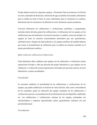 106
El plan debería incluir los siguientes equipos : Flexómetro Para la resistencia a la flexión
en cuero, analizador de desorción y absorción de agua en plantas de montado, abrasímetro
para la solides de color al frote en cuero, abrasímetro para la resistencia en cordones,
abrasímetro para la resistencia a la abrasión en textil, durómetro, prensa neumática.
Conviene diferenciar las calibraciones o verificaciones, periódicas o programadas,
incluidas dentro del plan general de calibraciones o verificaciones de los equipos, de las
calibraciones que son inherentes a la toma de muestras y/o análisis, como por ejemplo, los
equipos de toma de muestras (muestreadores personales) que son, generalmente,
calibrados antes y después de cada medición y, los equipos analíticos de medida indirecta
que tienen el procedimiento de calibración para el análisis de muestras incluido en el
propio procedimiento analítico.
Quién realiza las calibraciones/verificaciones.
Cada laboratorio debe establecer qué equipos son de calibración o verificación interna
(operaciones llevadas a cabo por personal del propio laboratorio) y que equipos son de
calibración o verificación externa (operaciones efectuadas por personal externo, de otros
laboratorios o centros acreditados).
Periodicidad.
Es necesario establecer la periodicidad de las calibraciones o verificaciones de los
equipos, que podrá establecerse en función de varios factores, tales como: trascendencia
de los resultados, grado de utilización del equipo, resultados de las calibraciones o
verificaciones previas, recomendaciones de la información técnica disponible o publicada,
etc. Las calibraciones o verificaciones externas de los equipos contratadas con
suministradores o empresas especializadas suelen, generalmente, realizarse con una
periodicidad anual.
Procedimiento.
 