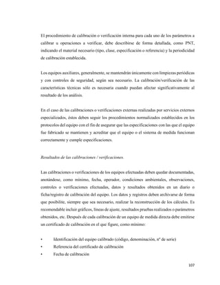 107
El procedimiento de calibración o verificación interna para cada uno de los parámetros a
calibrar u operaciones a verificar, debe describirse de forma detallada, como PNT,
indicando el material necesario (tipo, clase, especificación o referencia) y la periodicidad
de calibración establecida.
Los equipos auxiliares, generalmente, se mantendrán únicamente con limpiezas periódicas
y con controles de seguridad, según sea necesario. La calibración/verificación de las
características técnicas sólo es necesaria cuando puedan afectar significativamente al
resultado de los análisis.
En el caso de las calibraciones o verificaciones externas realizadas por servicios externos
especializados, éstos deben seguir los procedimientos normalizados establecidos en los
protocolos del equipo con el fin de asegurar que las especificaciones con las que el equipo
fue fabricado se mantienen y acreditar que el equipo o el sistema de medida funcionan
correctamente y cumple especificaciones.
Resultados de las calibraciones / verificaciones.
Las calibraciones o verificaciones de los equipos efectuadas deben quedar documentadas,
anotándose, como mínimo, fecha, operador, condiciones ambientales, observaciones,
controles o verificaciones efectuadas, datos y resultados obtenidos en un diario o
ficha/registro de calibración del equipo. Los datos y registros deben archivarse de forma
que posibilite, siempre que sea necesario, realizar la reconstrucción de los cálculos. Es
recomendable incluir gráficos, líneas de ajuste, resultados pruebas realizados o parámetros
obtenidos, etc. Después de cada calibración de un equipo de medida directa debe emitirse
un certificado de calibración en el que figure, como mínimo:
• Identificación del equipo calibrado (código, denominación, nº de serie)
• Referencia del certificado de calibración
• Fecha de calibración
 