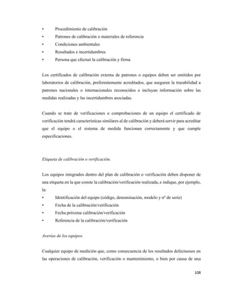 108
• Procedimiento de calibración
• Patrones de calibración o materiales de referencia
• Condiciones ambientales
• Resultados e incertidumbres
• Persona que efectuó la calibración y firma
Los certificados de calibración externa de patrones o equipos deben ser emitidos por
laboratorios de calibración, preferentemente acreditados, que aseguren la trazabilidad a
patrones nacionales o internacionales reconocidos e incluyan información sobre las
medidas realizadas y las incertidumbres asociadas.
Cuando se trate de verificaciones o comprobaciones de un equipo el certificado de
verificación tendrá características similares al de calibración y deberá servir para acreditar
que el equipo o el sistema de medida funcionan correctamente y que cumple
especificaciones.
Etiqueta de calibración o verificación.
Los equipos integrados dentro del plan de calibración o verificación deben disponer de
una etiqueta en la que conste la calibración/verificación realizada, e indique, por ejemplo,
la:
• Identificación del equipo (código, denominación, modelo y nº de serie)
• Fecha de la calibración/verificación
• Fecha próxima calibración/verificación
• Referencia de la calibración/verificación
Averías de los equipos.
Cualquier equipo de medición que, como consecuencia de los resultados defectuosos en
las operaciones de calibración, verificación o mantenimiento, o bien por causa de una
 