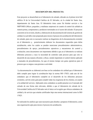 1
DESCRIPCIÓN DEL PROYECTO.
Este proyecto se desarrollará en el laboratorio de calzado, ubicado en el primer nivel del
edificio H de la Universidad Católica de El Salvador, en la ciudad de Santa Ana,
departamento de Santa Ana. El laboratorio tiene como fin brindar servicio a las
MIPYMES (Micro, pequeñas y medianas empresas) en cuanto al control de calidad en
materia prima, componentes y productos terminados en el sector del calzado. El proyecto
consistirá en la revisión, diseño y elaboración de documentación del sistema de gestión de
calidad, la cual debe estar preparada para iniciar el proceso de acreditación del laboratorio
de calzado, para esto es necesario realizar un diagnóstico de la documentación existente
en el laboratorio y, posteriormente elaborar los documentos requeridos para dicha
acreditación, entre los cuales se pueden mencionar procedimientos administrativos,
procedimientos de apoyo, procedimientos operativos y mecanismos de control y
evaluación; estos documentos son importantes debido a que en el laboratorio se realizan
diferentes procesos y nace la necesidad de controlar cada proceso para que este se
desarrolle de una manera eficiente y eficaz, siendo importante el control interno aplicado
a manuales de procedimientos, los que al mismo tiempo son guías operativas para el
proceso que se asigna a una persona o actividad.
La documentación se elaborará con base en los estándares de calidad que el laboratorio
debe cumplir para lograr la acreditación bajo la norma ISO 17025; cada uno de los
estándares que el laboratorio cumplirá en el desarrollo de los diferentes procesos
existentes, servirá como guía para cumplir todas las exigencias de los clientes, en cuanto
a la calidad del servicio. Aplicando estos estándares se podrá penetrar en el mercado del
calzado de una forma más relevante, debido a que el laboratorio de calzado de la
Universidad Católica de El Salvador será el único en la región que ofrezca estándares de
calidad y de servicio que estarán certificados bajo una norma internacional como la ISO
17025.
Se realizarán los análisis que sean necesarios para diseñar y preparar el laboratorio, como
una organización apta para iniciar el proceso de acreditación.
 