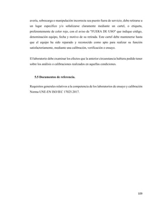 109
avería, sobrecarga o manipulación incorrecta sea puesto fuera de servicio, debe retirarse a
un lugar específico y/o señalizarse claramente mediante un cartel, o etiqueta,
preferentemente de color rojo, con el aviso de "FUERA DE USO" que indique código,
denominación equipo, fecha y motivo de su retirada. Este cartel debe mantenerse hasta
que el equipo ha sido reparado y reconocido como apto para realizar su función
satisfactoriamente, mediante una calibración, verificación o ensayo.
El laboratorio debe examinar los efectos que la anterior circunstancia hubiera podido tener
sobre los análisis o calibraciones realizados en aquellas condiciones.
5.5 Documentos de referencia.
Requisitos generales relativos a la competencia de los laboratorios de ensayo y calibración
Norma UNE-EN ISO/IEC 17025.2017.
 