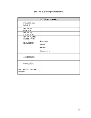 112
Anexo N° 2: Fichas/registro de equipos.
DATOS GENERALES
NOMBRE DEL
EQUIPO
FECHA DE
COMPRA:
FECHA DE
RECEPCIÓN:
FECHA PUESTA
EN SERVICIO:
PROVEEDOR
Fabricante:
Marca:
Modelo:
Número serie:
ACCESORIOS:
UBICACIÓN:
DOCUMENTACIÓN DEL
EQUIPO:
 