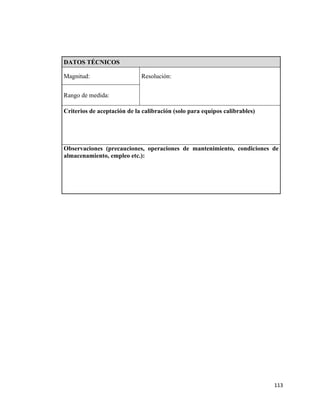 113
DATOS TÉCNICOS
Magnitud: Resolución:
Rango de medida:
Criterios de aceptación de la calibración (solo para equipos calibrables)
Observaciones (precauciones, operaciones de mantenimiento, condiciones de
almacenamiento, empleo etc.):
 