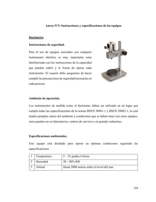 114
Anexo N°3: Instrucciones y especificaciones de los equipos
Durómetro
Instrucciones de seguridad.
Para el uso de equipos asociados con cualquier
instrumento eléctrico es muy importante estar
familiarizado con las instrucciones de la capacidad
que pueden cubrir y la forma de operar cada
instrumento. El usuario debe asegurarse de hacer
cumplir las precauciones de seguridad necesarias en
cada proceso.
Ambiente de operación.
Los instrumentos de medida como el durómetro deben ser utilizado en un lugar que
cumpla todas las especificaciones de la norma BSEN 50081-1 y BSEN 50082-1, la cual
tendrá ejemplos claros del ambiente y condiciones que se deben tener con estos equipos,
estos pueden ser en laboratorios, centros de servicio o en grandes industrias.
Especificaciones ambientales.
Este equipo está diseñado para operar en óptimas condiciones siguiendo las
especificaciones
1 Temperatura 5 – 55 grados Celsius
2 Humedad 30 – 80% RH
3 Altitud Hasta 2000 metros sobre el nivel del mar.
 