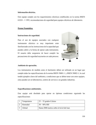 116
Información eléctrica.
Este equipo cumple con los requerimientos eléctricos establecidos en la norma BSEN
61010 – 1 1993, recomendaciones de seguridad para equipos eléctricos de laboratorio.
Prensa Neumática.
Instrucciones de seguridad.
Para el uso de equipos asociados con cualquier
instrumento eléctrico es muy importante estar
familiarizado con las instrucciones de la capacidad que
pueden cubrir y la forma de operar cada instrumento.
El usuario debe asegurarse de hacer cumplir las
precauciones de seguridad necesarias en cada proceso.
Ambiente de operación.
Los instrumentos de medida como el durómetro deben ser utilizado en un lugar que
cumpla todas las especificaciones de la norma BSEN 50081-1 y BSEN 50082-1, la cual
tendrá ejemplos claros del ambiente y condiciones que se deben tener con estos equipos,
estos pueden ser en laboratorios, centros de servicio o en grandes industrias.
Especificaciones ambientales.
Este equipo está diseñado para operar en óptimas condiciones siguiendo las
especificaciones
1 Temperatura 23 – 35 grados Celsius
2 Humedad 30 – 80% RH
3 Altitud Hasta 2000 metros sobre el nivel del mar.
 