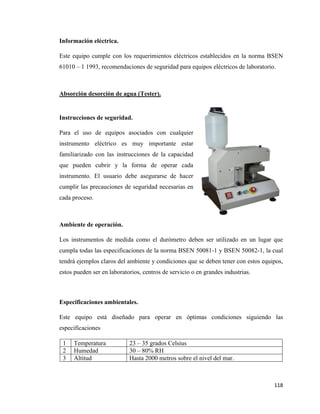 118
Información eléctrica.
Este equipo cumple con los requerimientos eléctricos establecidos en la norma BSEN
61010 – 1 1993, recomendaciones de seguridad para equipos eléctricos de laboratorio.
Absorción desorción de agua (Tester).
Instrucciones de seguridad.
Para el uso de equipos asociados con cualquier
instrumento eléctrico es muy importante estar
familiarizado con las instrucciones de la capacidad
que pueden cubrir y la forma de operar cada
instrumento. El usuario debe asegurarse de hacer
cumplir las precauciones de seguridad necesarias en
cada proceso.
Ambiente de operación.
Los instrumentos de medida como el durómetro deben ser utilizado en un lugar que
cumpla todas las especificaciones de la norma BSEN 50081-1 y BSEN 50082-1, la cual
tendrá ejemplos claros del ambiente y condiciones que se deben tener con estos equipos,
estos pueden ser en laboratorios, centros de servicio o en grandes industrias.
Especificaciones ambientales.
Este equipo está diseñado para operar en óptimas condiciones siguiendo las
especificaciones
1 Temperatura 23 – 35 grados Celsius
2 Humedad 30 – 80% RH
3 Altitud Hasta 2000 metros sobre el nivel del mar.
 