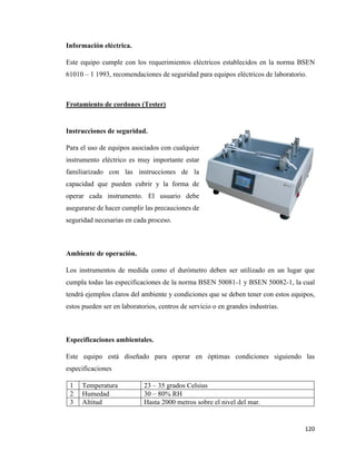 120
Información eléctrica.
Este equipo cumple con los requerimientos eléctricos establecidos en la norma BSEN
61010 – 1 1993, recomendaciones de seguridad para equipos eléctricos de laboratorio.
Frotamiento de cordones (Tester)
Instrucciones de seguridad.
Para el uso de equipos asociados con cualquier
instrumento eléctrico es muy importante estar
familiarizado con las instrucciones de la
capacidad que pueden cubrir y la forma de
operar cada instrumento. El usuario debe
asegurarse de hacer cumplir las precauciones de
seguridad necesarias en cada proceso.
Ambiente de operación.
Los instrumentos de medida como el durómetro deben ser utilizado en un lugar que
cumpla todas las especificaciones de la norma BSEN 50081-1 y BSEN 50082-1, la cual
tendrá ejemplos claros del ambiente y condiciones que se deben tener con estos equipos,
estos pueden ser en laboratorios, centros de servicio o en grandes industrias.
Especificaciones ambientales.
Este equipo está diseñado para operar en óptimas condiciones siguiendo las
especificaciones
1 Temperatura 23 – 35 grados Celsius
2 Humedad 30 – 80% RH
3 Altitud Hasta 2000 metros sobre el nivel del mar.
 