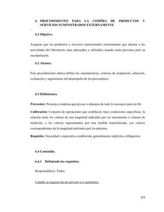 123
6. PROCEDIMIENTO PARA LA COMPRA DE PRODUCTOS Y
SERVICIOS SUMINISTRADOS EXTERNAMENTE
.
6.1 Objetivo.
Asegurar que los productos y servicios suministrados externamente que afectan a las
actividades del laboratorio sean adecuados y utilizados cuando están previstos para su
incorporación.
6.2 Alcance.
Este procedimiento abarca definir las características, criterios de aceptación, selección,
evaluación y seguimiento del desempeño de los proveedores.
6.3 Definiciones.
Proveedor: Persona o empresa que provee o abastece de todo lo necesario para un fin
Calibración: Conjunto de operaciones que establecen, bajo condiciones específicas, la
relación entre los valores de una magnitud indicados por un instrumento o sistema de
medición, o los valores representados por una medida materializada, yos valores
correspondientes de la magnitud realizados por los patrones.
Requisito: Necesidad o expectativa establecida, generalmente implícita u obligatoria.
6.4 Contenido.
6.4.1 Definiendo los requisitos.
Responsable(s): Todos.
Cuando se requiere de un servicio y/o suministro:
 