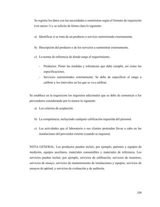 124
Se registra los datos con las necesidades a suministrar según el formato de requisición
(ver anexo 1) y se solicita de forma clara lo siguiente:
a) Identificar si se trata de un producto o servicio suministrado externamente.
b) Descripción del producto o de los servicios a suministrar externamente.
c) La norma de referencia de donde surge el requerimiento.
- Productos: Poner las medidas y tolerancias que debe cumplir, así como las
especificaciones.
- Servicios suministrados externamente: Se debe de especificar el rango a
calibrar y los intervalos en los que se va a calibrar.
Se establece en la requisición los requisitos adicionales que se debe de comunicar a los
proveedores considerando por lo menos lo siguiente:
a) Los criterios de aceptación.
b) La competencia, incluyendo cualquier calificación requerida del personal.
c) Las actividades que el laboratorio o sus clientes pretendan llevar a cabo en las
instalaciones del proveedor externo (cuando se requiera).
NOTA GENERAL: Los productos pueden incluir, por ejemplo, patrones y equipos de
medición, equipos auxiliares, materiales consumibles y materiales de referencia. Los
servicios pueden incluir, por ejemplo, servicios de calibración, servicios de muestreo,
servicios de ensayo, servicios de mantenimiento de instalaciones y equipos, servicios de
ensayos de aptitud, y servicios de evaluación y de auditoría.
 