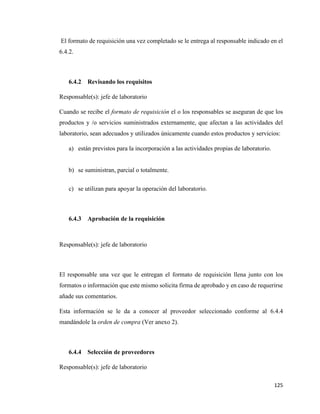 125
El formato de requisición una vez completado se le entrega al responsable indicado en el
6.4.2.
6.4.2 Revisando los requisitos
Responsable(s): jefe de laboratorio
Cuando se recibe el formato de requisición el o los responsables se aseguran de que los
productos y /o servicios suministrados externamente, que afectan a las actividades del
laboratorio, sean adecuados y utilizados únicamente cuando estos productos y servicios:
a) están previstos para la incorporación a las actividades propias de laboratorio.
b) se suministran, parcial o totalmente.
c) se utilizan para apoyar la operación del laboratorio.
6.4.3 Aprobación de la requisición
Responsable(s): jefe de laboratorio
El responsable una vez que le entregan el formato de requisición llena junto con los
formatos o información que este mismo solicita firma de aprobado y en caso de requerirse
añade sus comentarios.
Esta información se le da a conocer al proveedor seleccionado conforme al 6.4.4
mandándole la orden de compra (Ver anexo 2).
6.4.4 Selección de proveedores
Responsable(s): jefe de laboratorio
 