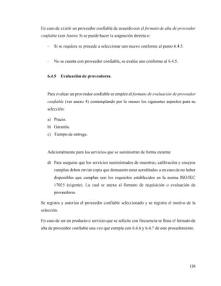 126
En caso de existir un proveedor confiable de acuerdo con el formato de alta de proveedor
confiable (ver Anexo 3) se puede hacer la asignación directa o:
- Si se requiere se procede a seleccionar uno nuevo conforme al punto 6.4.5.
- No se cuenta con proveedor confiable, se evalúa uno conforme al 6.4.5.
6.4.5 Evaluación de proveedores.
Para evaluar un proveedor confiable se emplee el formato de evaluación de proveedor
confiable (ver anexo 4) contemplando por lo menos los siguientes aspectos para su
selección:
a) Precio.
b) Garantía.
c) Tiempo de entrega.
Adicionalmente para los servicios que se suministran de forma externa:
d) Para asegurar que los servicios suministrados de muestreo, calibración y ensayos
cumplan deben enviar copia que demuestre estar acreditados o en caso de no haber
disponibles que cumplan con los requisitos establecidos en la norma ISO/IEC
17025 (vigente). La cual se anexa al formato de requisición o evaluación de
proveedores.
Se registra y autoriza el proveedor confiable seleccionado y se registra el motivo de la
selección.
En caso de ser un producto o servicio que se solicite con frecuencia se llena el formato de
alta de proveedor confiable una vez que cumpla con 6.4.6 y 6.4.7 de este procedimiento.
 
