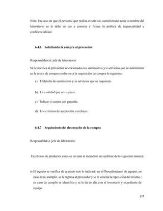 127
Nota: En caso de que el personal que realiza el servicio suministrado actúe a nombre del
laboratorio se le debe de dar a conocer y firmar la política de imparcialidad y
confidencialidad.
6.4.6 Solicitando la compra al proveedor
Responsables(s): jefe de laboratorio
Se le notifica al proveedor seleccionados los suministros y/o servicios que se autorizaron
en la orden de compra conforme a la requisición de compra lo siguiente:
a) El detalle de suministros y /o servicios que se requieren.
b) La cantidad que se requiere.
c) Indicar si cuenta con garantía.
d) Los criterios de aceptación o rechazo.
6.4.7 Seguimiento del desempeño de la compra
Responsable(s): jefe de laboratorio
En el caso de productos estos se revisan al momento de recibirse de la siguiente manera:
a) El equipo se verifica de acuerdo con lo indicado en el Procedimiento de equipo, en
caso de no cumplir, se le regresa al proveedor y se le solicita la reposición del mismo.;
en caso de cumplir se identifica y se le da de alta con el inventario y expediente de
equipo.
 