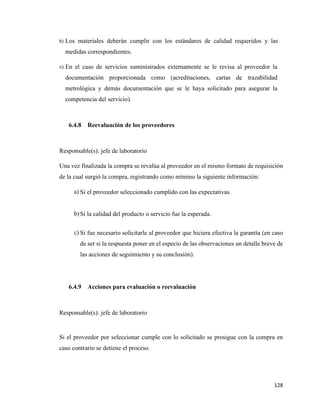 128
b) Los materiales deberán cumplir con los estándares de calidad requeridos y las
medidas correspondientes.
c) En el caso de servicios suministrados externamente se le revisa al proveedor la
documentación proporcionada como (acreditaciones, cartas de trazabilidad
metrológica y demás documentación que se le haya solicitado para asegurar la
competencia del servicio).
6.4.8 Reevaluación de los proveedores
Responsable(s): jefe de laboratorio
Una vez finalizada la compra se revalúa al proveedor en el mismo formato de requisición
de la cual surgió la compra, registrando como mínimo la siguiente información:
a) Si el proveedor seleccionado cumplido con las expectativas.
b)Si la calidad del producto o servicio fue la esperada.
c) Si fue necesario solicitarle al proveedor que hiciera efectiva la garantía (en caso
de ser si la respuesta poner en el especio de las observaciones un detalle breve de
las acciones de seguimiento y su conclusión).
6.4.9 Acciones para evaluación o reevaluación
Responsable(s): jefe de laboratorio
Si el proveedor por seleccionar cumple con lo solicitado se prosigue con la compra en
caso contrario se detiene el proceso.
 